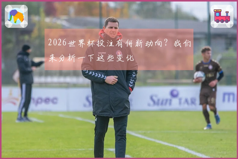 2026世界杯投注有何新动向？我们来分析一下这些变化