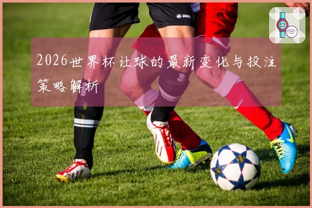 2026世界杯让球的最新变化与投注策略解析