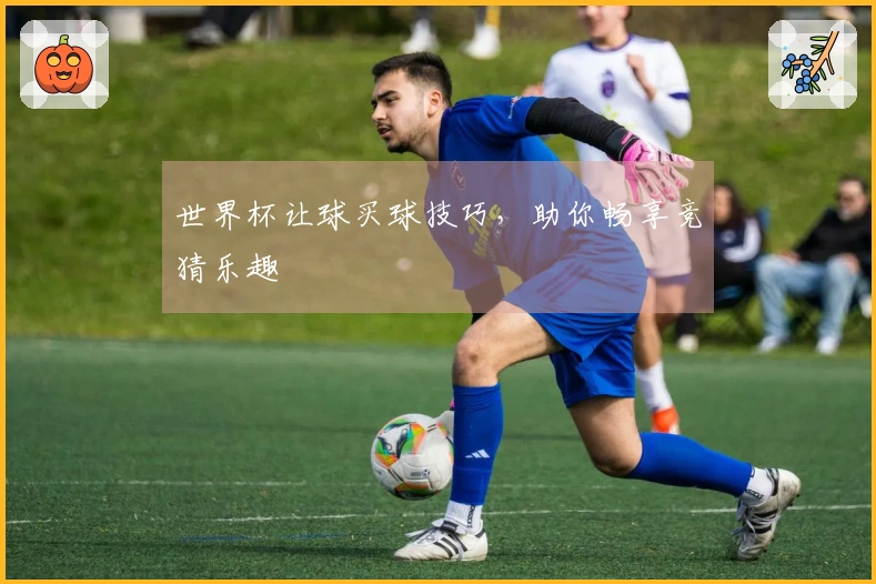 世界杯让球买球技巧，助你畅享竞猜乐趣